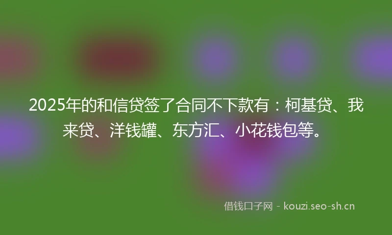 2025年的和信贷签了合同不下款有：柯基贷、我来贷、洋钱罐、东方汇、小花钱包等。