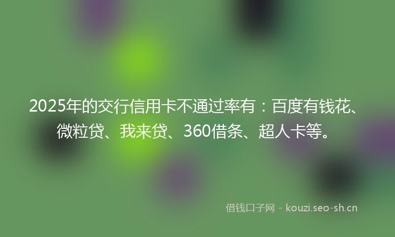 2025年的交行信用卡不通过率有：百度有钱花、微粒贷、我来贷、360借条、超人卡等。