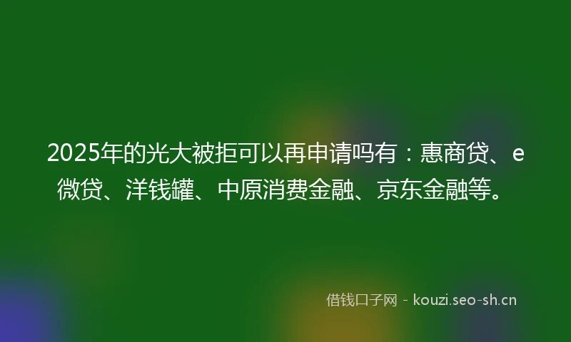 2025年的光大被拒可以再申请吗有：惠商贷、e微贷、洋钱罐、中原消费金融、京东金融等。