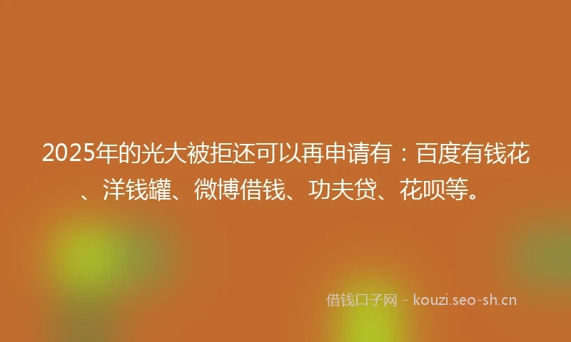 2025年的光大被拒还可以再申请有：百度有钱花、洋钱罐、微博借钱、功夫贷、花呗等。