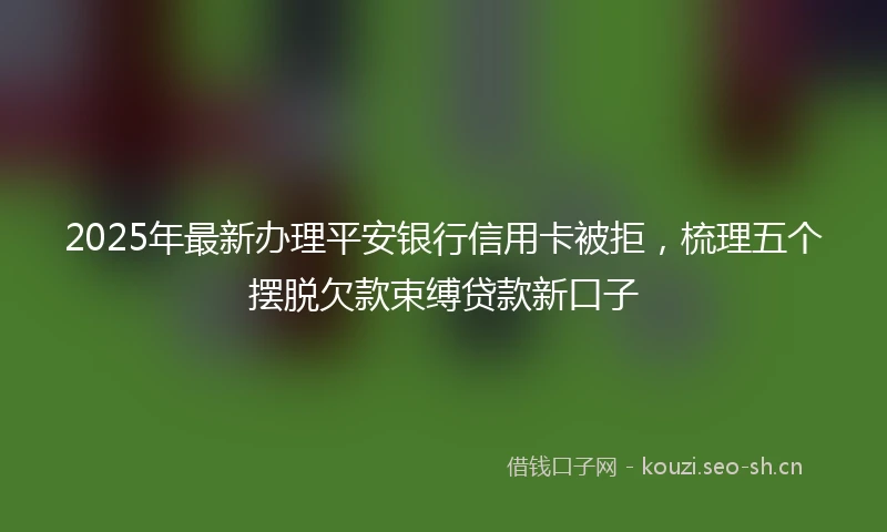 2025年最新办理平安银行信用卡被拒，梳理五个摆脱欠款束缚贷款新口子