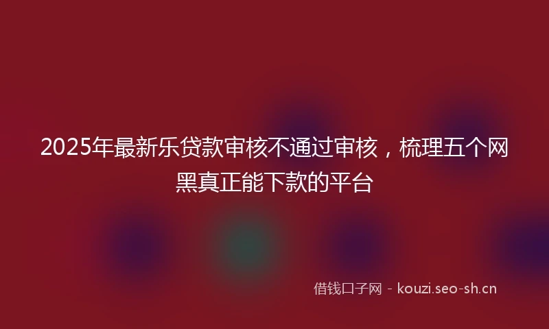 2025年最新乐贷款审核不通过审核，梳理五个网黑真正能下款的平台