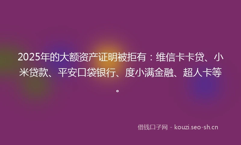 2025年的大额资产证明被拒有：维信卡卡贷、小米贷款、平安口袋银行、度小满金融、超人卡等。