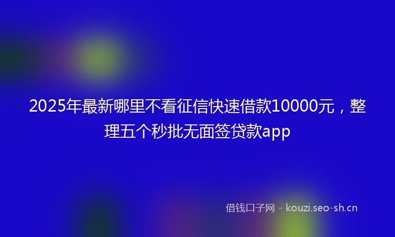2025年最新哪里不看征信快速借款10000元，整理五个秒批无面签贷款app