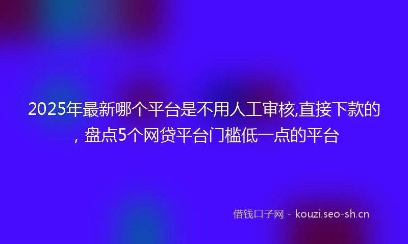 2025年最新哪个平台是不用人工审核,直接下款的，盘点5个网贷平台门槛低一点的平台