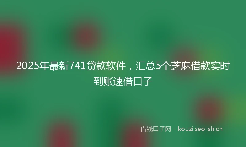2025年最新741贷款软件，汇总5个芝麻借款实时到账速借口子