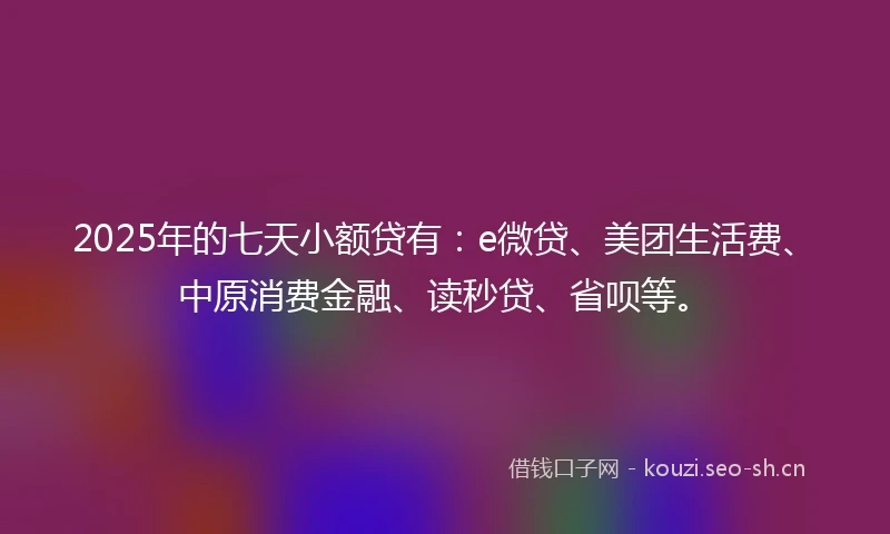 2025年的七天小额贷有：e微贷、美团生活费、中原消费金融、读秒贷、省呗等。