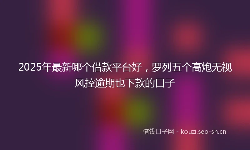 2025年最新哪个借款平台好，罗列五个高炮无视风控逾期也下款的口子