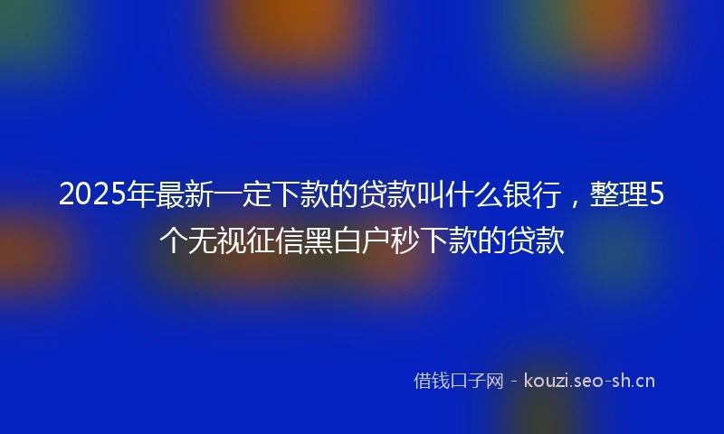 2025年最新一定下款的贷款叫什么银行，整理5个无视征信黑白户秒下款的贷款