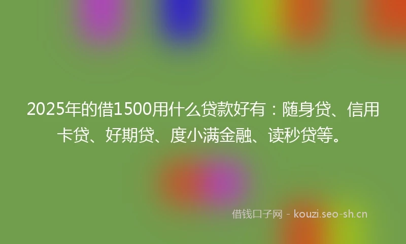 2025年的借1500用什么贷款好有：随身贷、信用卡贷、好期贷、度小满金融、读秒贷等。