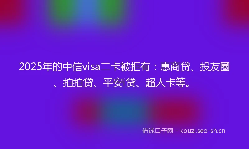 2025年的中信visa二卡被拒有：惠商贷、投友圈、拍拍贷、平安i贷、超人卡等。