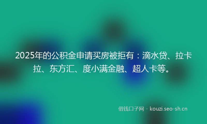 2025年的公积金申请买房被拒有：滴水贷、拉卡拉、东方汇、度小满金融、超人卡等。