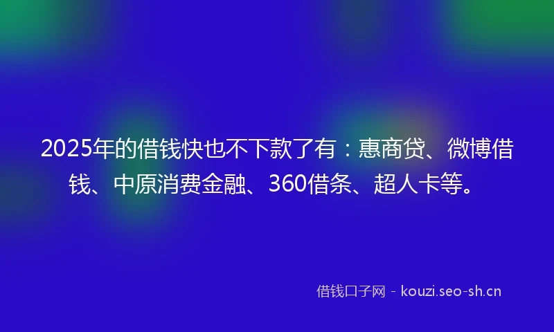 2025年的借钱快也不下款了有：惠商贷、微博借钱、中原消费金融、360借条、超人卡等。