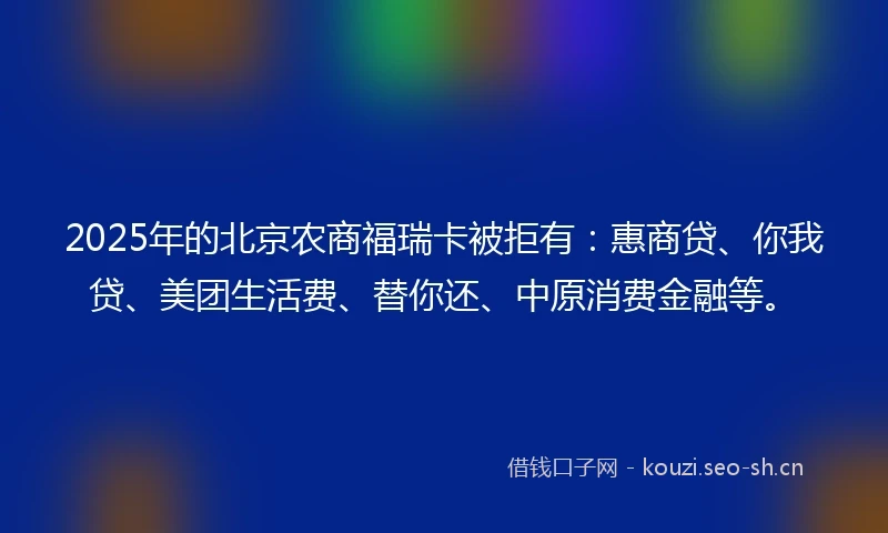 2025年的北京农商福瑞卡被拒有：惠商贷、你我贷、美团生活费、替你还、中原消费金融等。