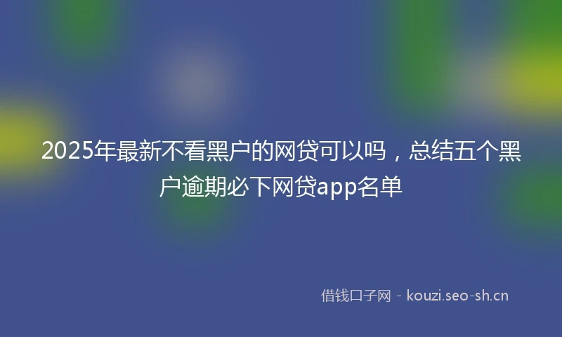 2025年最新不看黑户的网贷可以吗，总结五个黑户逾期必下网贷app名单