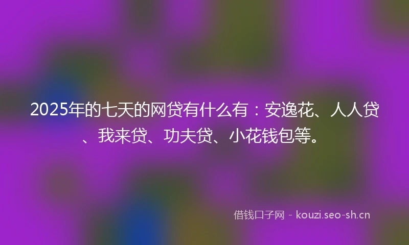 2025年的七天的网贷有什么有：安逸花、人人贷、我来贷、功夫贷、小花钱包等。