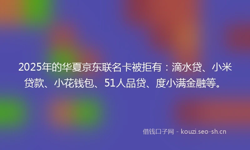 2025年的华夏京东联名卡被拒有：滴水贷、小米贷款、小花钱包、51人品贷、度小满金融等。