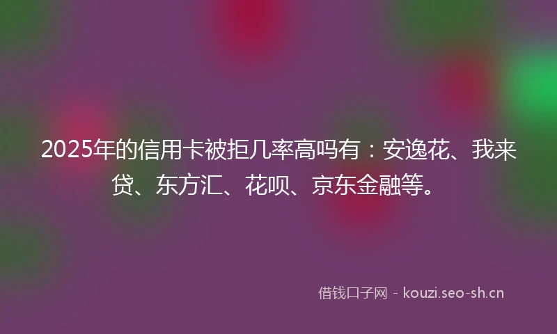 2025年的信用卡被拒几率高吗有：安逸花、我来贷、东方汇、花呗、京东金融等。
