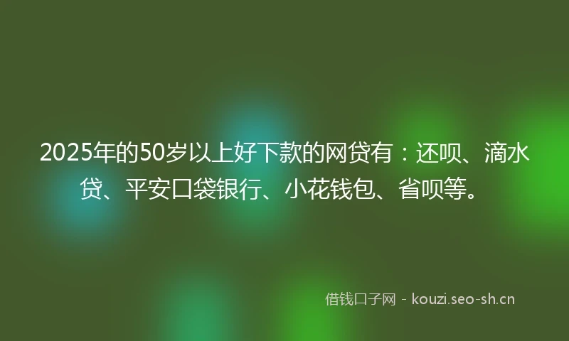 2025年的50岁以上好下款的网贷有：还呗、滴水贷、平安口袋银行、小花钱包、省呗等。