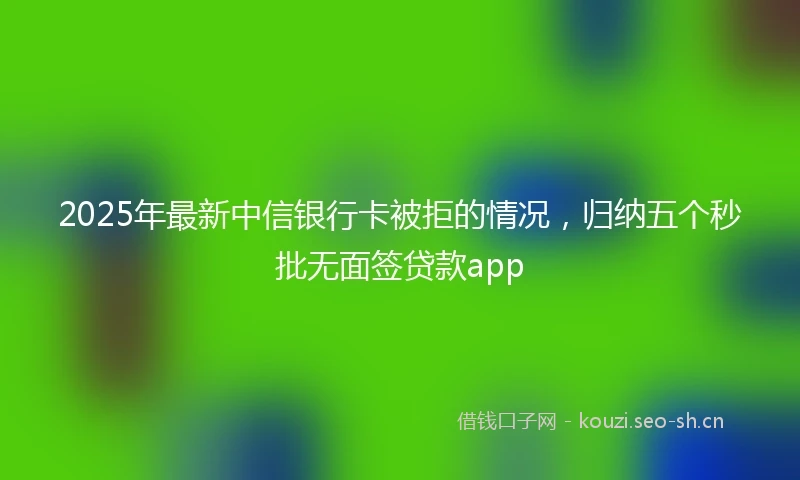2025年最新中信银行卡被拒的情况，归纳五个秒批无面签贷款app
