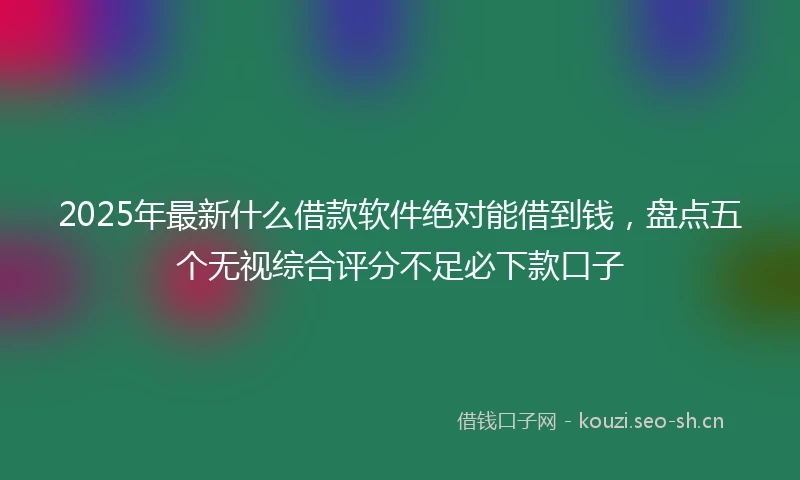 2025年最新什么借款软件绝对能借到钱，盘点五个无视综合评分不足必下款口子
