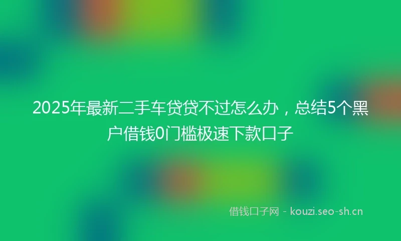 2025年最新二手车贷贷不过怎么办，总结5个黑户借钱0门槛极速下款口子
