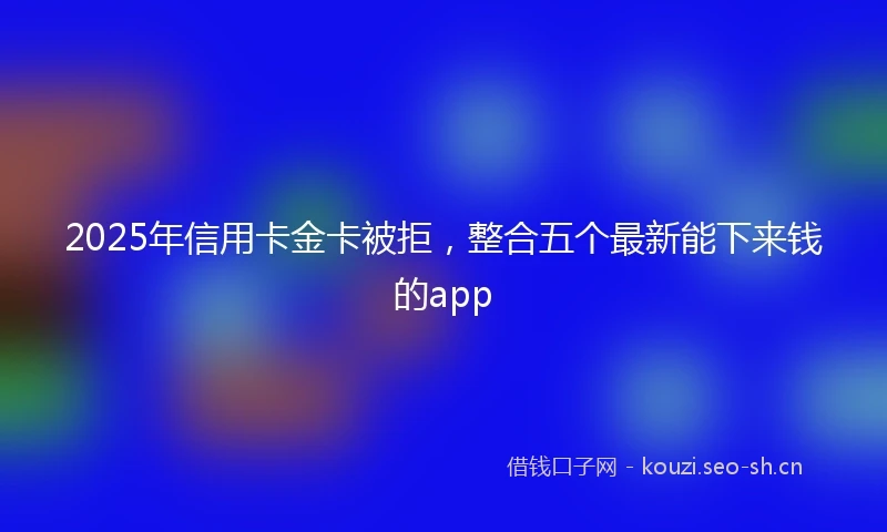 2025年信用卡金卡被拒，整合五个最新能下来钱的app