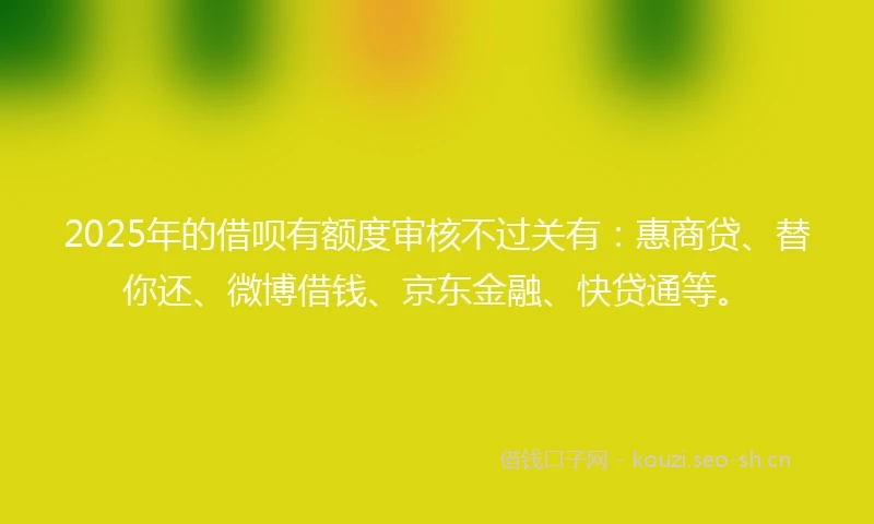 2025年的借呗有额度审核不过关有：惠商贷、替你还、微博借钱、京东金融、快贷通等。