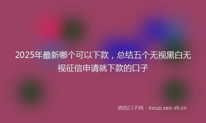 2025年最新哪个可以下款，总结五个无视黑白无视征信申请就下款的口子