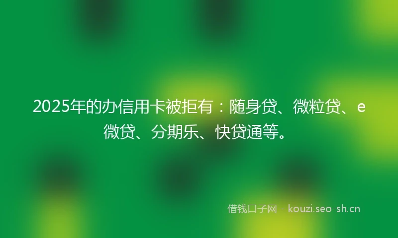 2025年的办信用卡被拒有：随身贷、微粒贷、e微贷、分期乐、快贷通等。