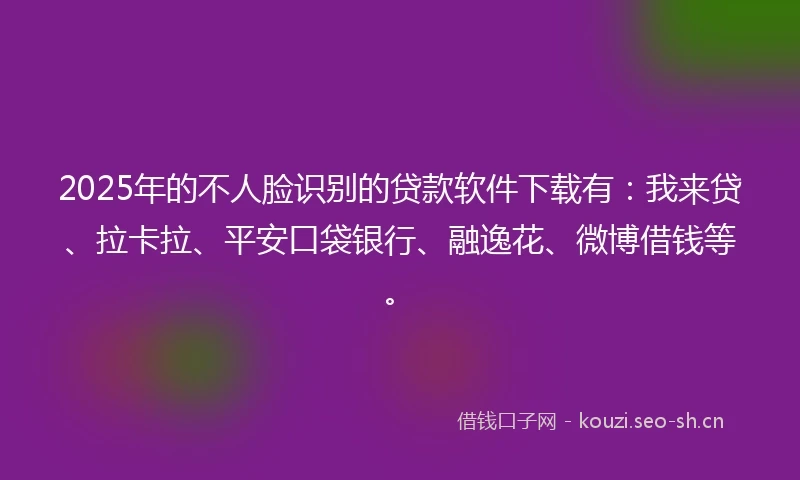 2025年的不人脸识别的贷款软件下载有：我来贷、拉卡拉、平安口袋银行、融逸花、微博借钱等。