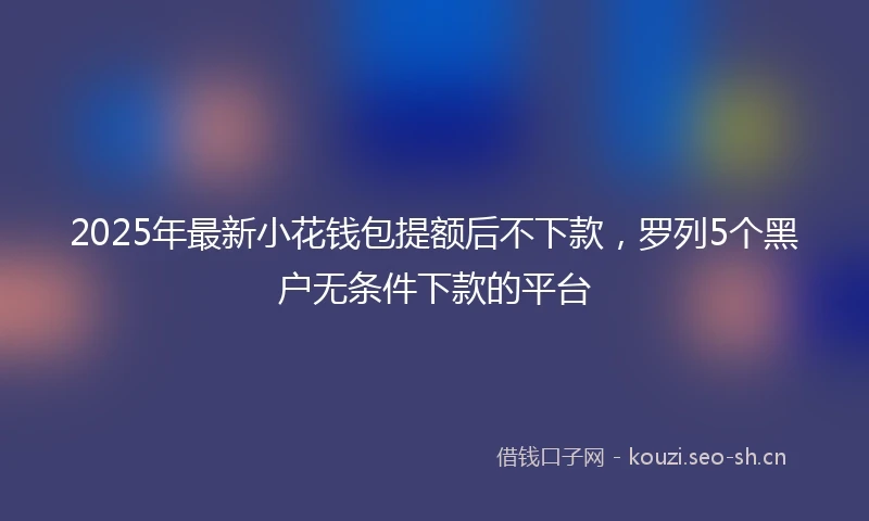2025年最新小花钱包提额后不下款，罗列5个黑户无条件下款的平台