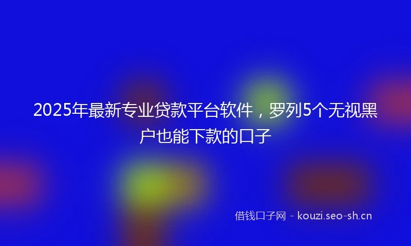 2025年最新专业贷款平台软件，罗列5个无视黑户也能下款的口子