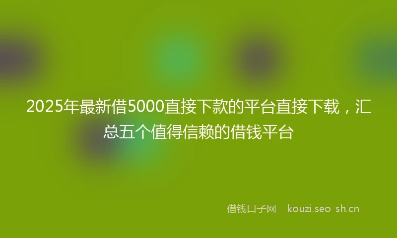 2025年最新借5000直接下款的平台直接下载，汇总五个值得信赖的借钱平台