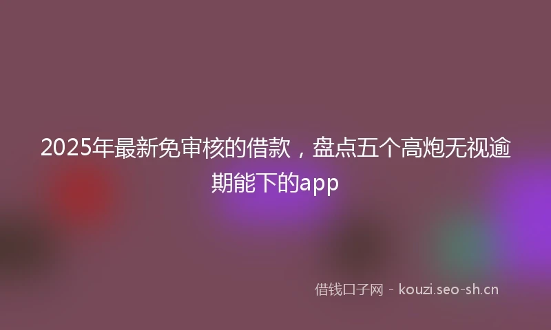 2025年最新免审核的借款，盘点五个高炮无视逾期能下的app