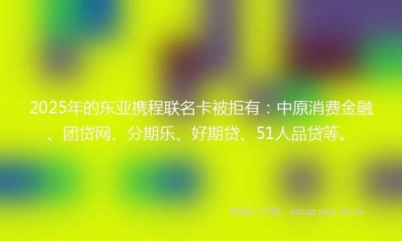 2025年的东亚携程联名卡被拒有：中原消费金融、团贷网、分期乐、好期贷、51人品贷等。