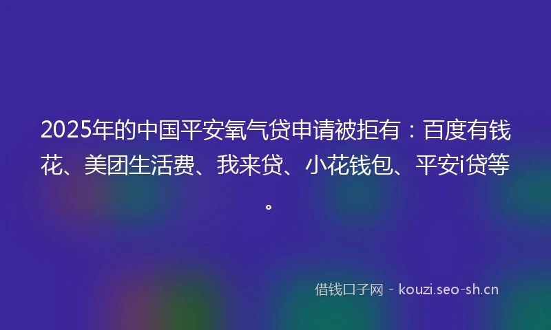 2025年的中国平安氧气贷申请被拒有：百度有钱花、美团生活费、我来贷、小花钱包、平安i贷等。