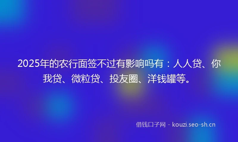 2025年的农行面签不过有影响吗有：人人贷、你我贷、微粒贷、投友圈、洋钱罐等。