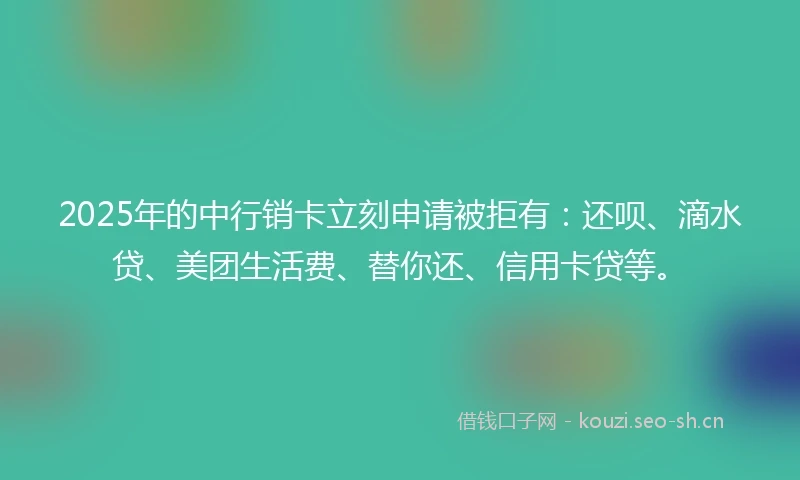 2025年的中行销卡立刻申请被拒有：还呗、滴水贷、美团生活费、替你还、信用卡贷等。