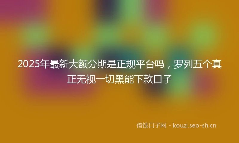 2025年最新大额分期是正规平台吗，罗列五个真正无视一切黑能下款口子