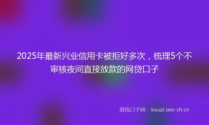 2025年最新兴业信用卡被拒好多次，梳理5个不审核夜间直接放款的网贷口子