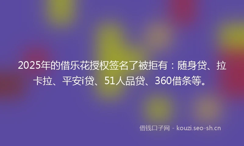 2025年的借乐花授权签名了被拒有：随身贷、拉卡拉、平安i贷、51人品贷、360借条等。