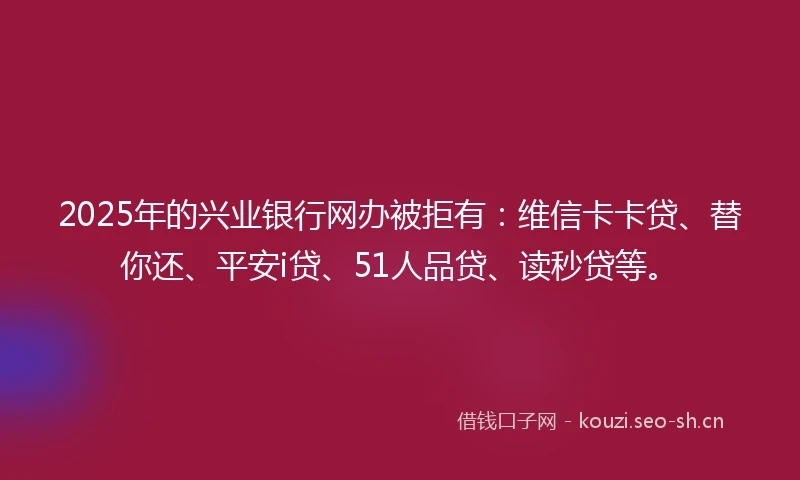 2025年的兴业银行网办被拒有：维信卡卡贷、替你还、平安i贷、51人品贷、读秒贷等。