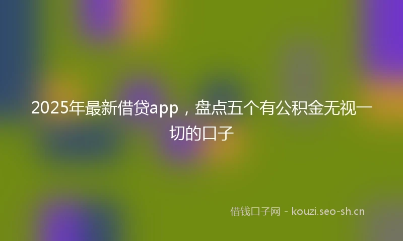 2025年最新借贷app，盘点五个有公积金无视一切的口子