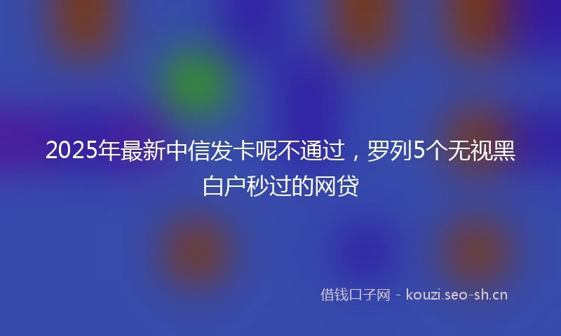 2025年最新中信发卡呢不通过，罗列5个无视黑白户秒过的网贷