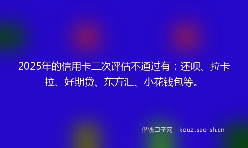 2025年的信用卡二次评估不通过有：还呗、拉卡拉、好期贷、东方汇、小花钱包等。