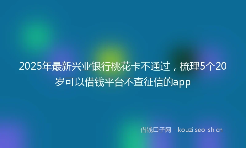 2025年最新兴业银行桃花卡不通过，梳理5个20岁可以借钱平台不查征信的app