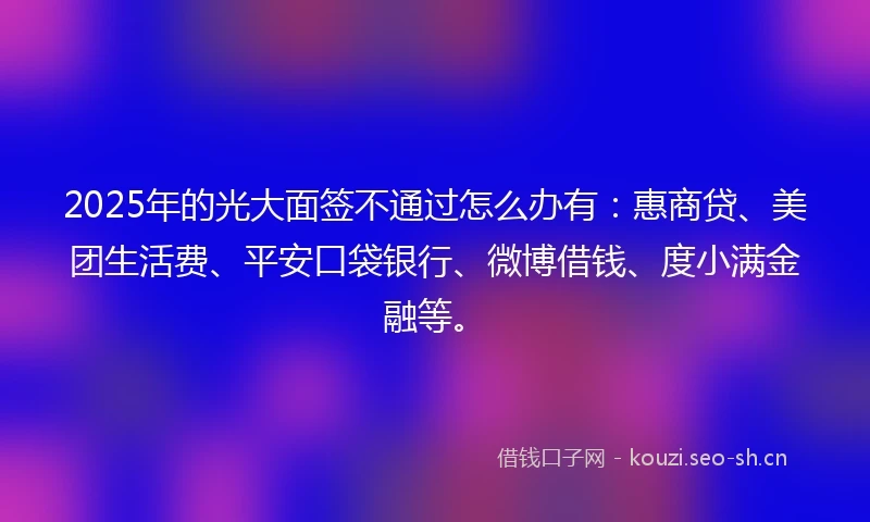 2025年的光大面签不通过怎么办有：惠商贷、美团生活费、平安口袋银行、微博借钱、度小满金融等。