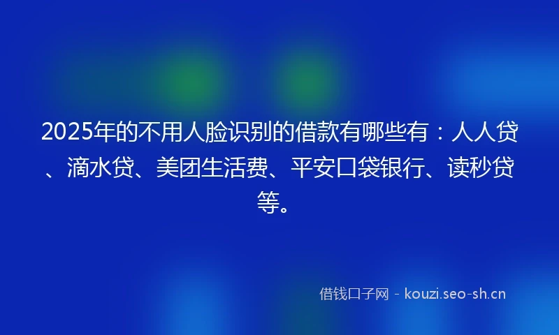 2025年的不用人脸识别的借款有哪些有：人人贷、滴水贷、美团生活费、平安口袋银行、读秒贷等。