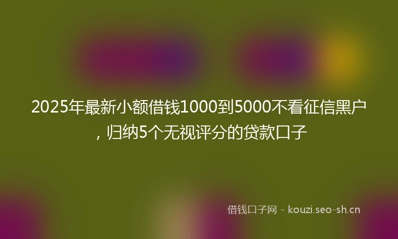 2025年最新小额借钱1000到5000不看征信黑户，归纳5个无视评分的贷款口子